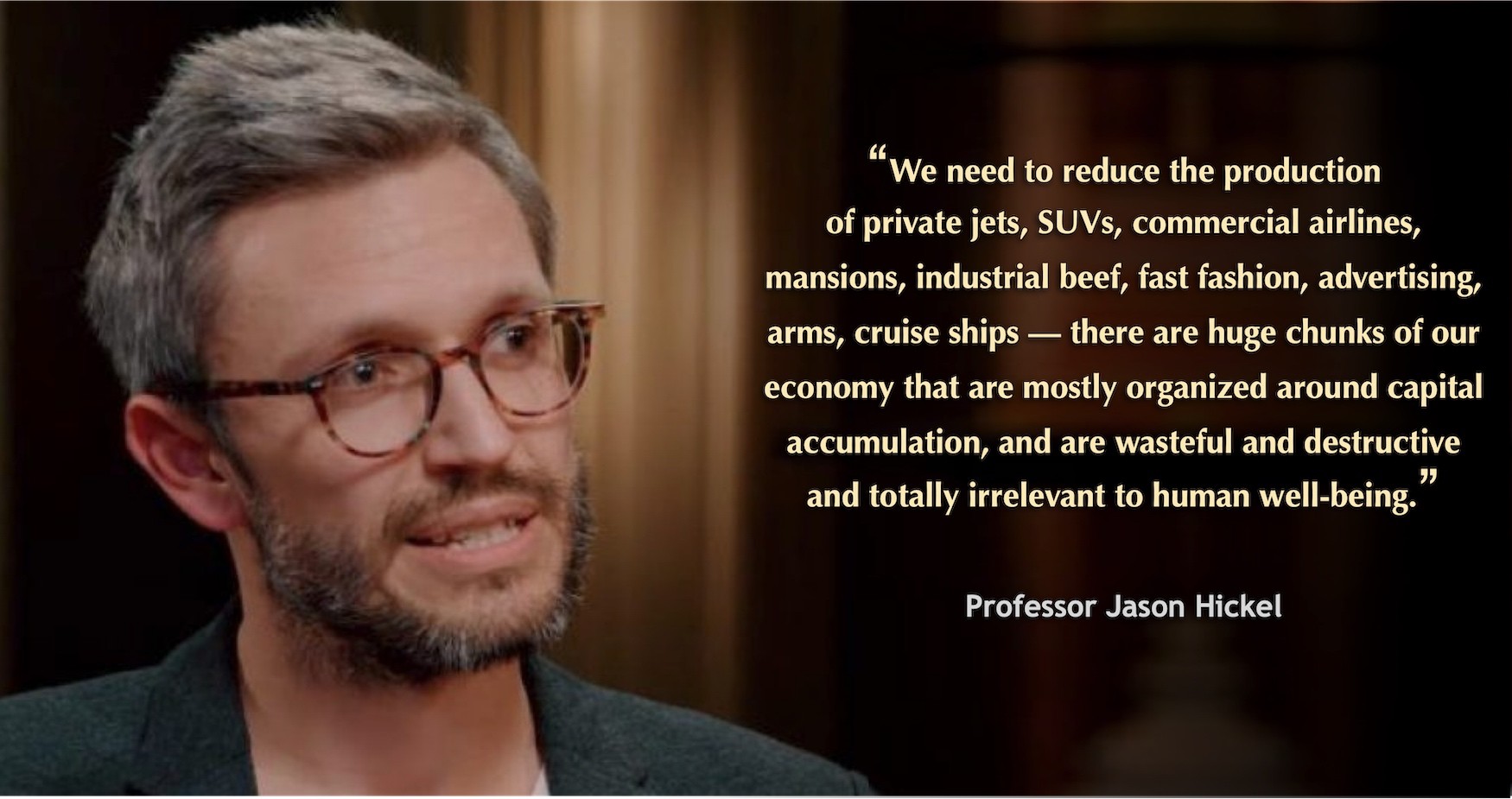 Image of Jason Hickel with the text: "We need to reduc the production of private jets, SUVs, commercial airlines, mansions, industrial beef, fast fashion, advertising, arms, cruise ships -  these are huge chuks of our economy that are mostly organized around capital accumulation and are wasteful and destructive and totally irrelevant to human well being Professor Jason Hickel"