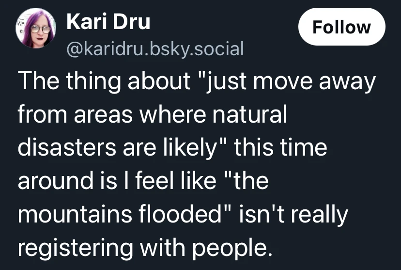 A post from @karidru.bsky.social that says: The thing about "just move away from areas where natural disasters are likely" this time around is I feel like "the mountains flooded" isn't really registering with people.