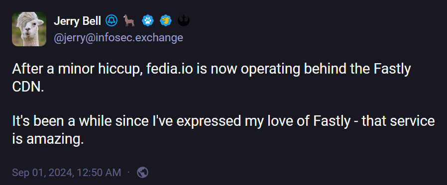 @jerry@infosec.exchange: "After a minor hiccup, fedia.io is now operating behind the Fastly CDN.  It's been a while since I've expressed my love of Fastly - that service is amazing."